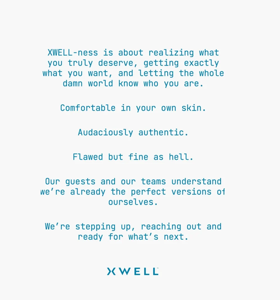 Xwell brand narrative: XWELL-ness is about realizing what you truly deserve, getting exactly what you want, and letting the whole damn world know who you are. Comfortable in your own skin. Audaciously authentic. Flawed but fine as hell. Our guests and our teams understand we're already the perfect versions of ourselves. We're stepping up, reaching out and ready for what's next.